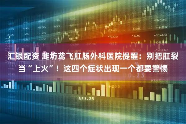 汇银配资 潍坊鸢飞肛肠外科医院提醒：别把肛裂当“上火”！这四个症状出现一个都要警惕