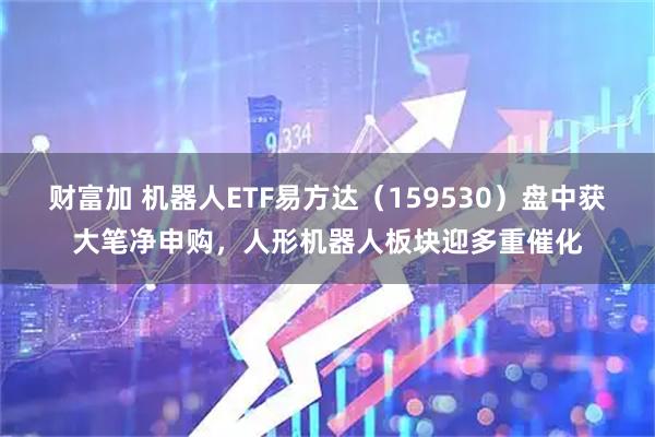 财富加 机器人ETF易方达（159530）盘中获大笔净申购，人形机器人板块迎多重催化