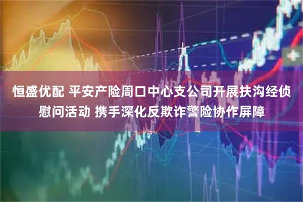 恒盛优配 平安产险周口中心支公司开展扶沟经侦慰问活动 携手深化反欺诈警险协作屏障