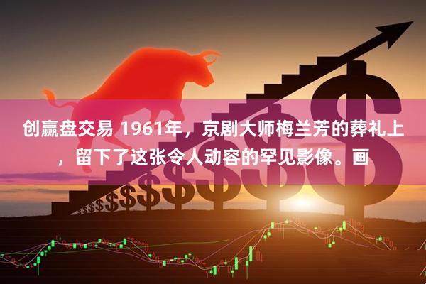 创赢盘交易 1961年，京剧大师梅兰芳的葬礼上，留下了这张令人动容的罕见影像。画