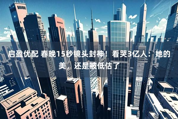 启盈优配 春晚15秒镜头封神！看哭3亿人：她的美，还是被低估了