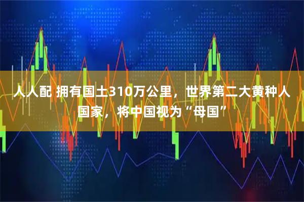 人人配 拥有国土310万公里，世界第二大黄种人国家，将中国视为“母国”