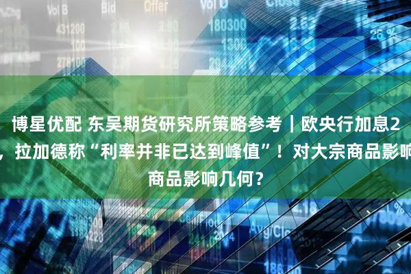 博星优配 东吴期货研究所策略参考｜欧央行加息25基点，拉加德称“利率并非已达到峰值”！对大宗商品影响几何？