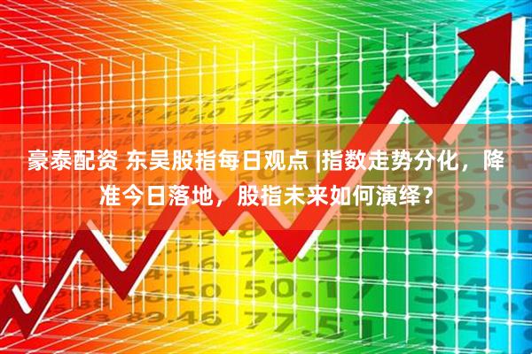 豪泰配资 东吴股指每日观点 |指数走势分化，降准今日落地，股指未来如何演绎？