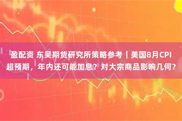 盈配资 东吴期货研究所策略参考｜美国8月CPI超预期，年内还可能加息？对大宗商品影响几何？