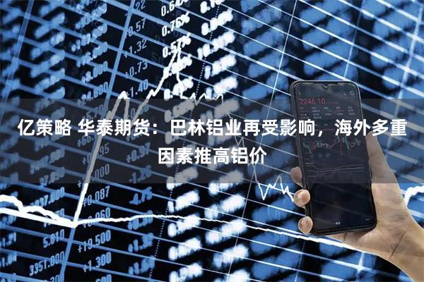 亿策略 华泰期货：巴林铝业再受影响，海外多重因素推高铝价