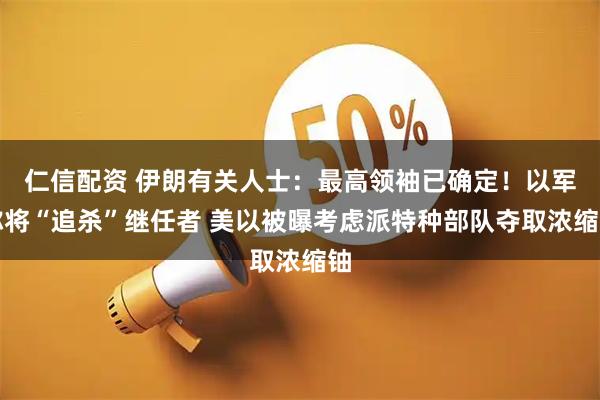 仁信配资 伊朗有关人士：最高领袖已确定！以军称将“追杀”继任者 美以被曝考虑派特种部队夺取浓缩铀