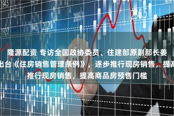 隆源配资 专访全国政协委员、住建部原副部长姜万荣：建议尽快出台《住房销售管理条例》，逐步推行现房销售，提高商品房预售门槛