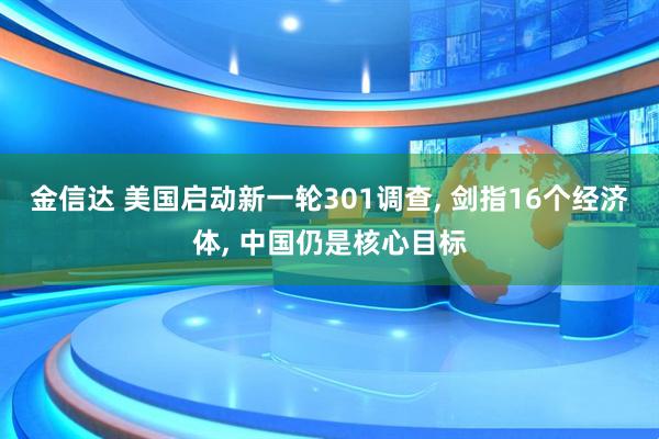 金信达 美国启动新一轮301调查, 剑指16个经济体, 中国仍是核心目标