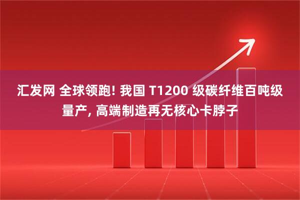 汇发网 全球领跑! 我国 T1200 级碳纤维百吨级量产, 高端制造再无核心卡脖子