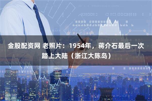 金股配资网 老照片：1954年，蒋介石最后一次踏上大陆（浙江大陈岛）