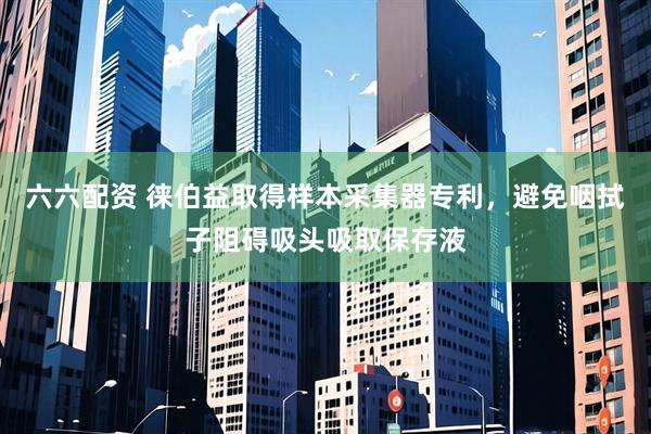 六六配资 徕伯益取得样本采集器专利，避免咽拭子阻碍吸头吸取保存液