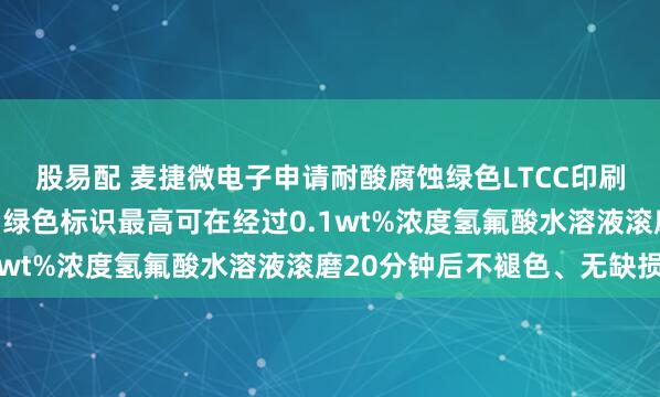 股易配 麦捷微电子申请耐酸腐蚀绿色LTCC印刷标识浆料专利，烧结后绿色标识最高可在经过0.1wt%浓度氢氟酸水溶液滚磨20分钟后不褪色、无缺损