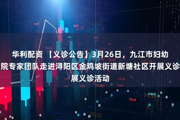 华利配资 【义诊公告】3月26日，九江市妇幼保健院专家团队走进浔阳区金鸡坡街道新塘社区开展义诊活动