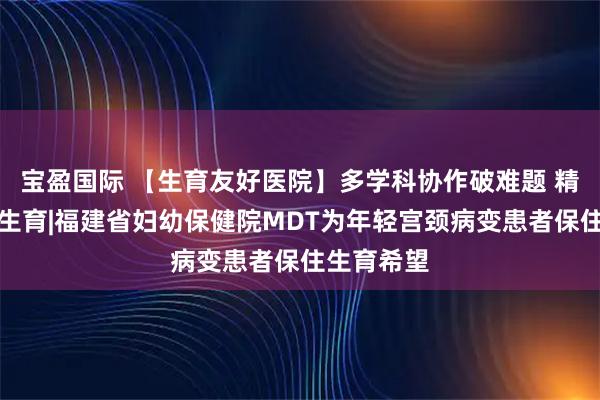 宝盈国际 【生育友好医院】多学科协作破难题 精准诊疗护生育|福建省妇幼保健院MDT为年轻宫颈病变患者保住生育希望