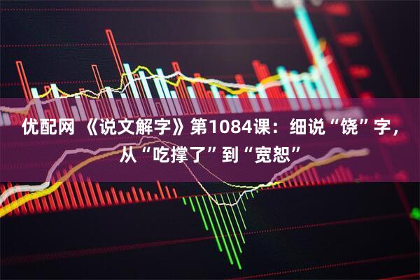 优配网 《说文解字》第1084课：细说“饶”字，从“吃撑了”到“宽恕”