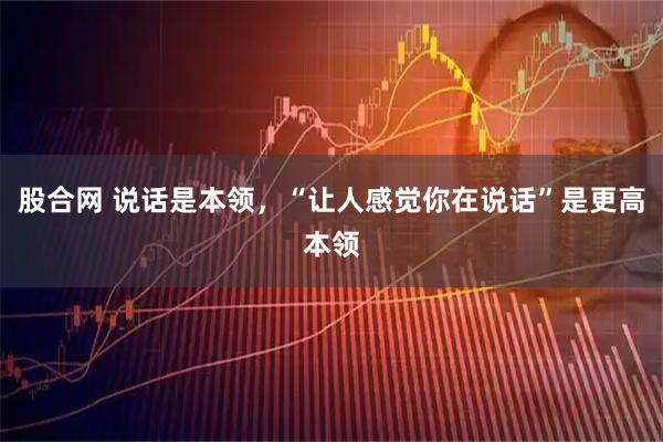 股合网 说话是本领，“让人感觉你在说话”是更高本领