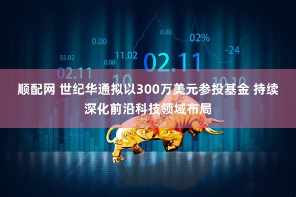 顺配网 世纪华通拟以300万美元参投基金 持续深化前沿科技领域布局
