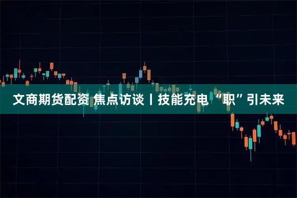 文商期货配资 焦点访谈丨技能充电 “职”引未来