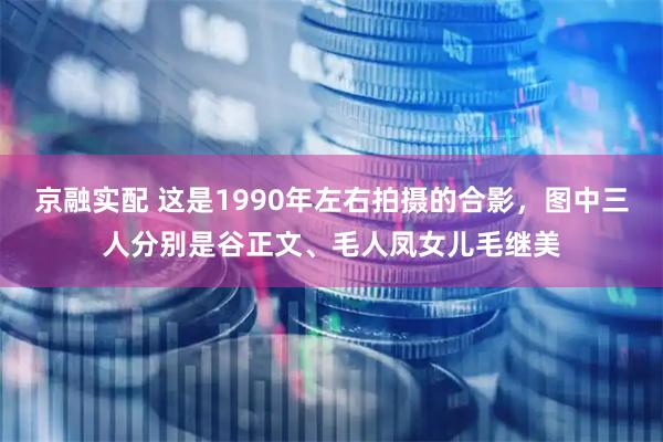 京融实配 这是1990年左右拍摄的合影，图中三人分别是谷正文、毛人凤女儿毛继美
