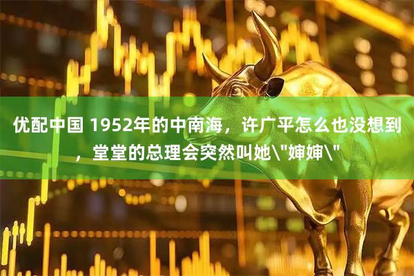 优配中国 1952年的中南海，许广平怎么也没想到，堂堂的总理会突然叫她