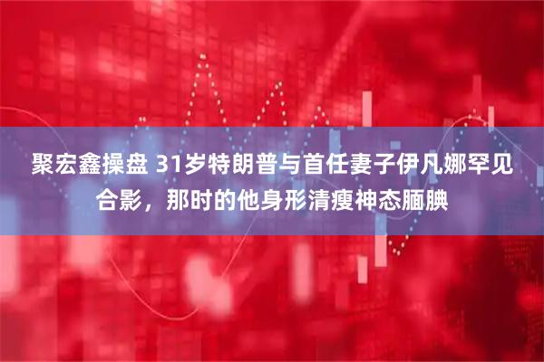聚宏鑫操盘 31岁特朗普与首任妻子伊凡娜罕见合影,那时的他身形清瘦神态腼腆
