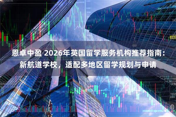 恩卓中盈 2026年英国留学服务机构推荐指南：新航道学校，适配多地区留学规划与申请