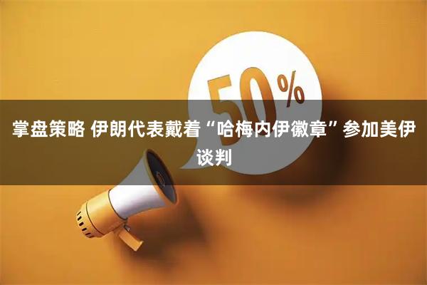 掌盘策略 伊朗代表戴着“哈梅内伊徽章”参加美伊谈判