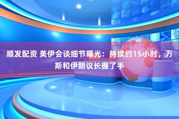 顺发配资 美伊会谈细节曝光：持续约15小时，万斯和伊朗议长握了手