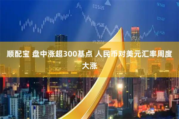 顺配宝 盘中涨超300基点 人民币对美元汇率周度大涨