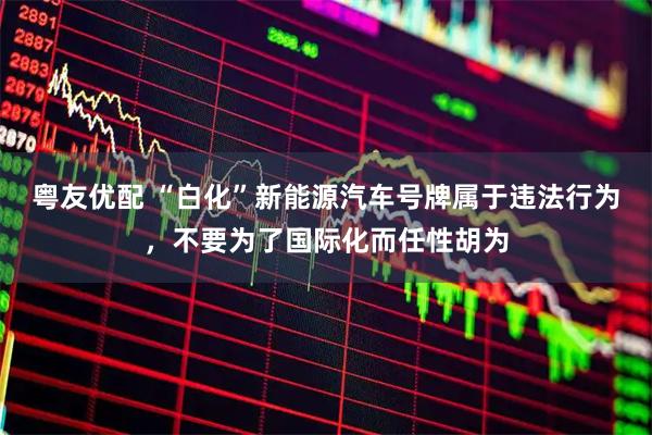 粤友优配 “白化”新能源汽车号牌属于违法行为，不要为了国际化而任性胡为