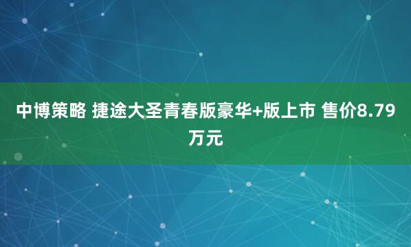 中博策略 捷途大圣青春版豪华+版上市 售价8.79万元