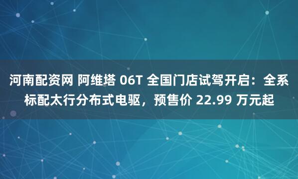 河南配资网 阿维塔 06T 全国门店试驾开启：全系标配太行分布式电驱，预售价 22.99 万元起