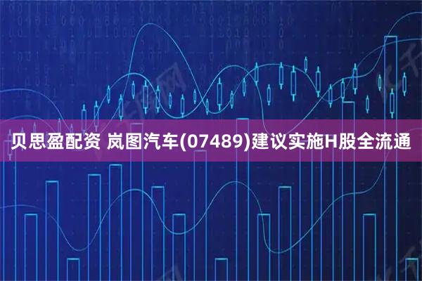 贝思盈配资 岚图汽车(07489)建议实施H股全流通