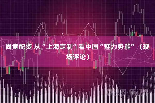 尚竞配资 从“上海定制”看中国“魅力势能”（现场评论）