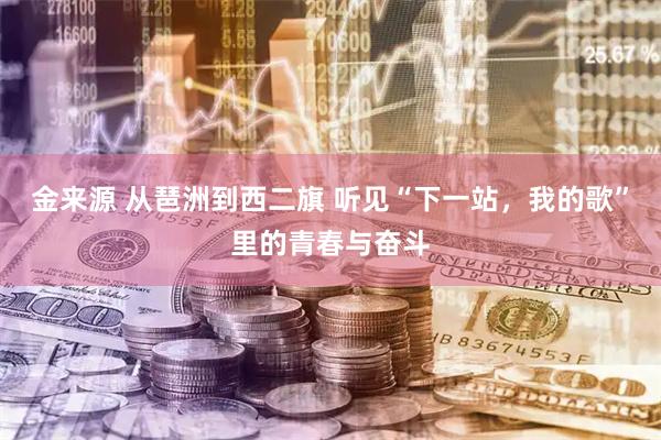 金来源 从琶洲到西二旗 听见“下一站，我的歌”里的青春与奋斗