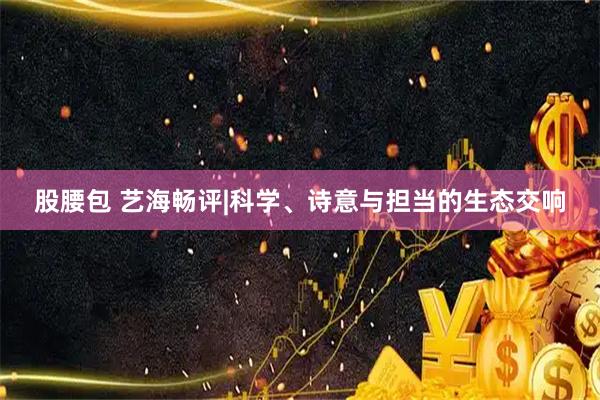股腰包 艺海畅评|科学、诗意与担当的生态交响