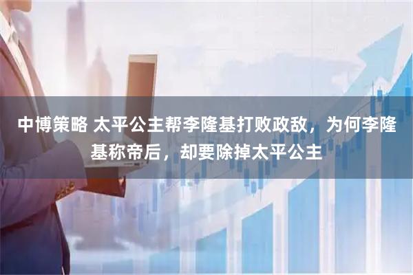 中博策略 太平公主帮李隆基打败政敌，为何李隆基称帝后，却要除掉太平公主