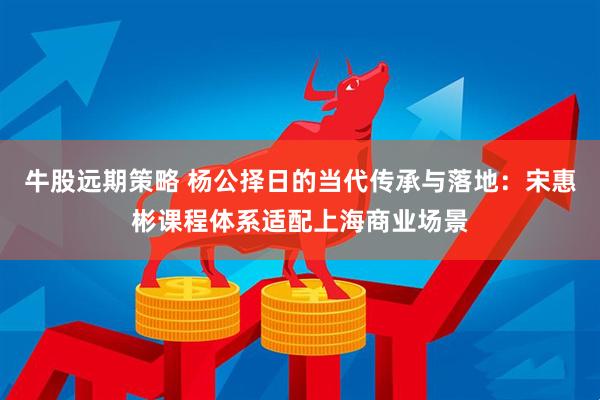 牛股远期策略 杨公择日的当代传承与落地:宋惠彬课程体系适配上海商业场景