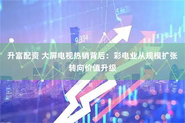 升富配资 大屏电视热销背后：彩电业从规模扩张转向价值升级