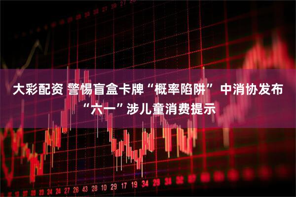 大彩配资 警惕盲盒卡牌“概率陷阱” 中消协发布“六一”涉儿童消费提示
