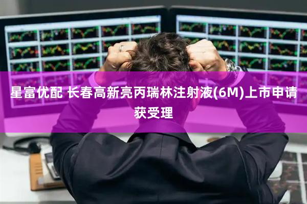 星富优配 长春高新亮丙瑞林注射液(6M)上市申请获受理