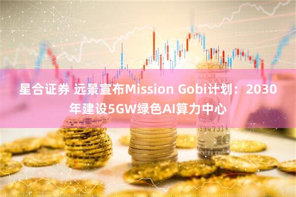 星合证券 远景宣布Mission Gobi计划：2030年建设5GW绿色AI算力中心