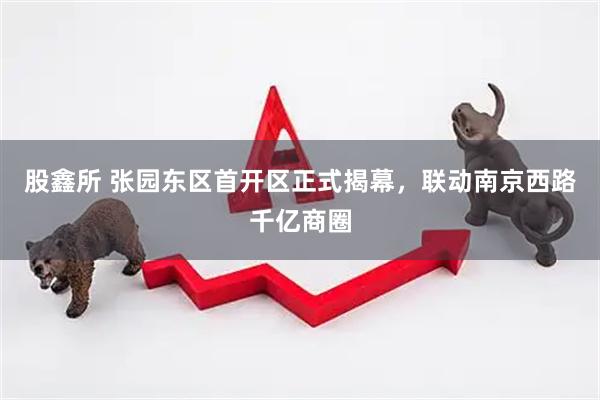 股鑫所 张园东区首开区正式揭幕，联动南京西路千亿商圈