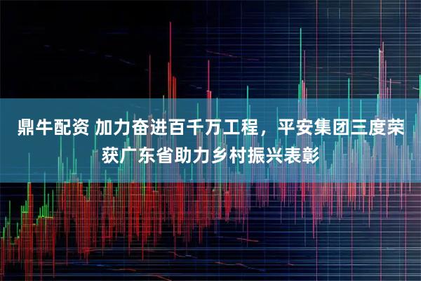 鼎牛配资 加力奋进百千万工程，平安集团三度荣获广东省助力乡村振兴表彰