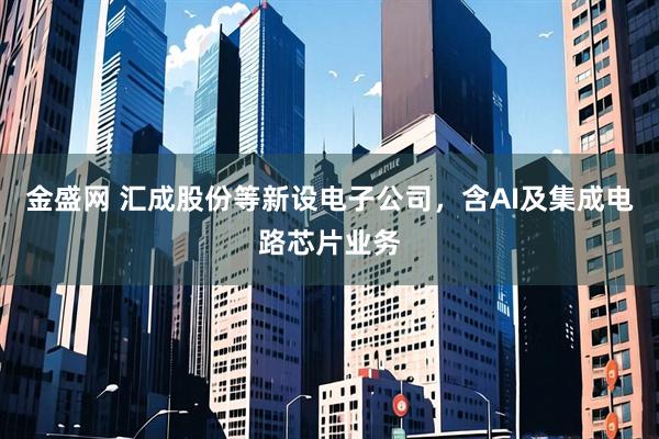 金盛网 汇成股份等新设电子公司，含AI及集成电路芯片业务