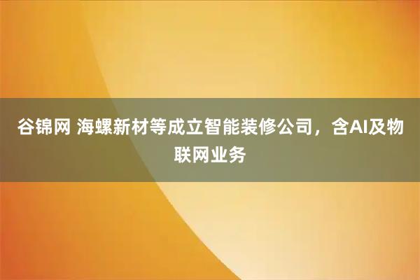 谷锦网 海螺新材等成立智能装修公司，含AI及物联网业务