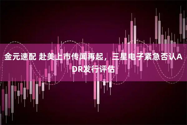 金元速配 赴美上市传闻再起,三星电子紧急否认ADR发行评估