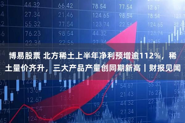 博易股票 北方稀土上半年净利预增逾112%，稀土量价齐升，三大产品产量创同期新高｜财报见闻