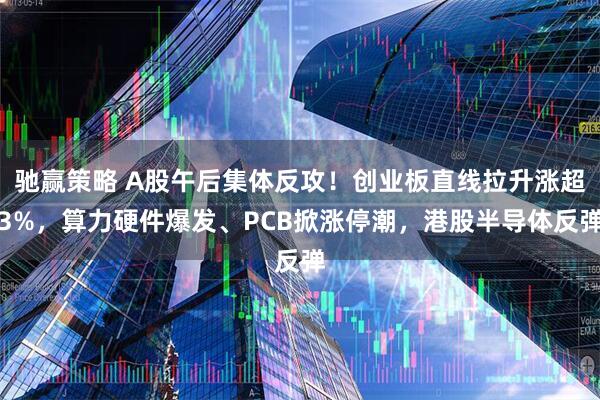 驰赢策略 A股午后集体反攻！创业板直线拉升涨超3%，算力硬件爆发、PCB掀涨停潮，港股半导体反弹